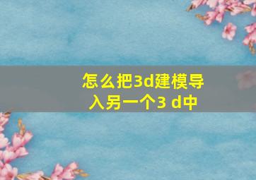 怎么把3d建模导入另一个3 d中